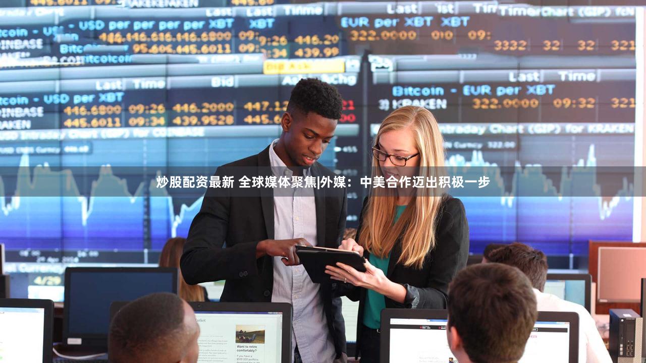 炒股配资最新 全球媒体聚焦|外媒:中美合作迈出积极一步