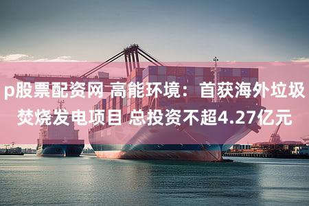 p股票配资网 高能环境：首获海外垃圾焚烧发电项目 总投资不超4.27亿元