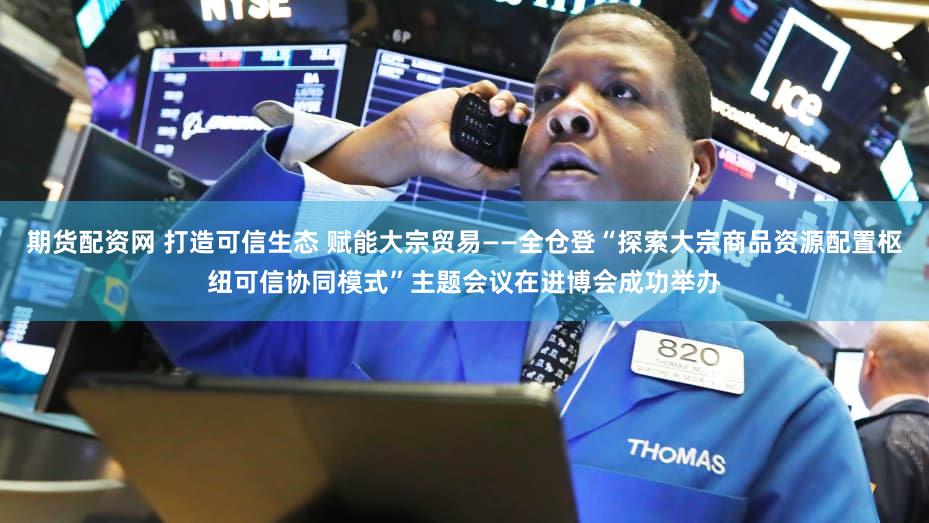 期货配资网 打造可信生态 赋能大宗贸易——全仓登“探索大宗商品资源配置枢纽可信协同模式”主题会议在进博会成功举办