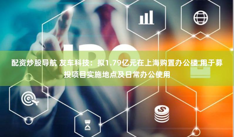 配资炒股导航 友车科技：拟1.79亿元在上海购置办公楼 用于募投项目实施地点及日常办公使用