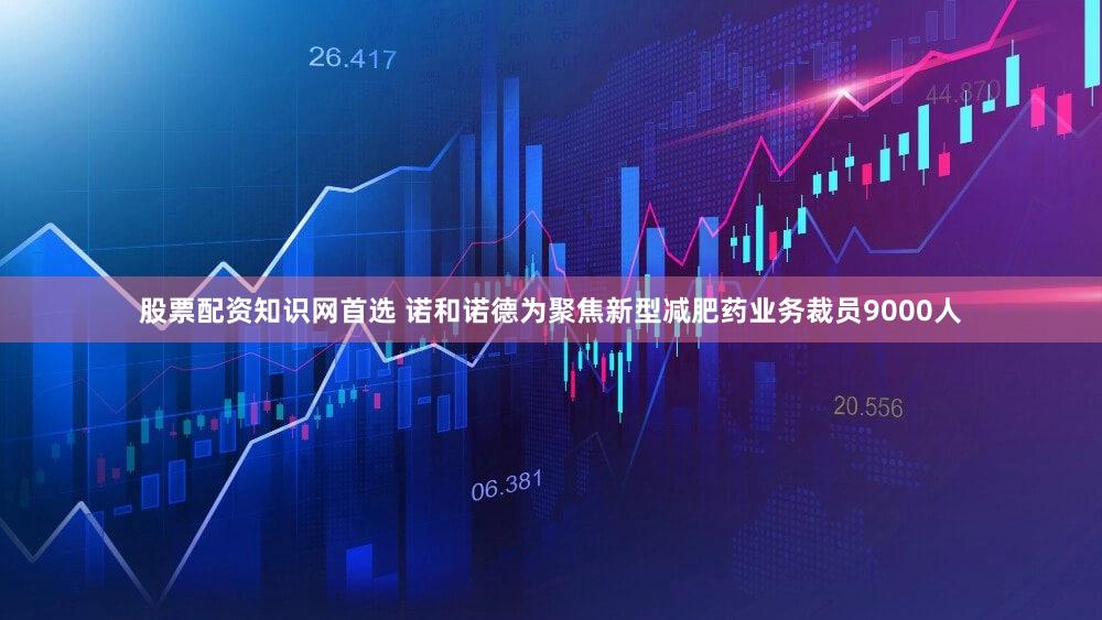 股票配资知识网首选 诺和诺德为聚焦新型减肥药业务裁员9000人