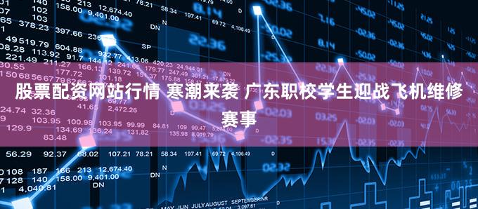 股票配资网站行情 寒潮来袭 广东职校学生迎战飞机维修赛事