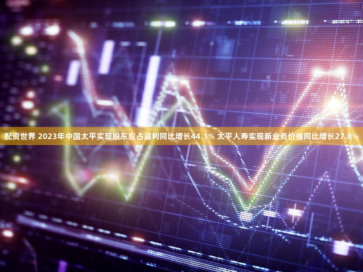 配资世界 2023年中国太平实现股东应占溢利同比增长44.1% 太平人寿实现新业务价值同比增长27.8%