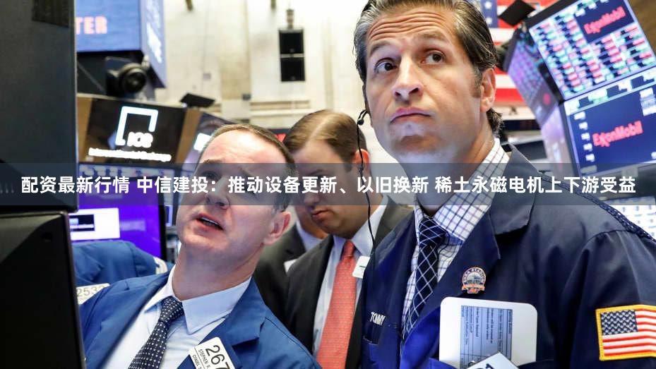 配资最新行情 中信建投:推动设备更新、以旧换新 稀土永磁电机上下游受益
