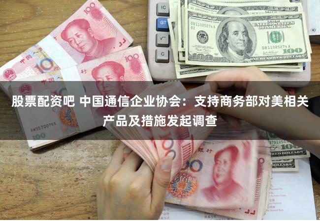 股票配资吧 中国通信企业协会：支持商务部对美相关产品及措施发起调查