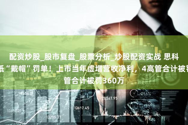 配资炒股_股市复盘_股票分析_炒股配资实战 思科瑞收一纸“戴帽”罚单！上市当年虚增营收净利，4高管合计被罚360万