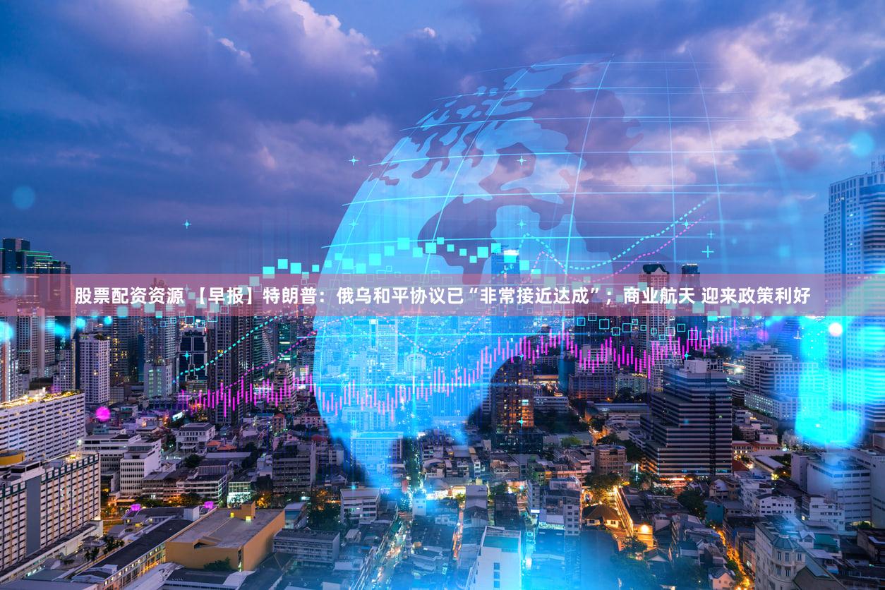 股票配资资源 【早报】特朗普：俄乌和平协议已“非常接近达成”；商业航天 迎来政策利好