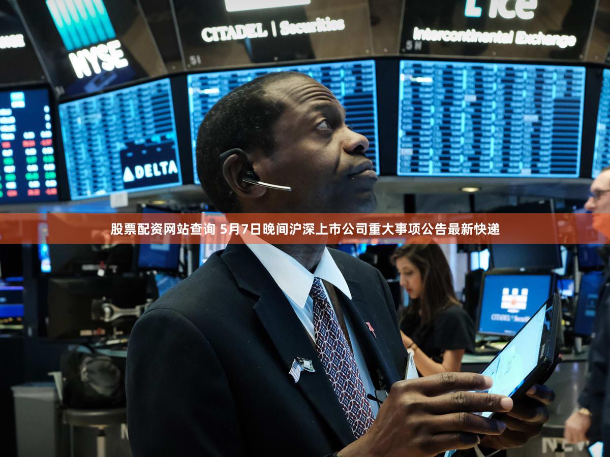 股票配资网站查询 5月7日晚间沪深上市公司重大事项公告最新快递