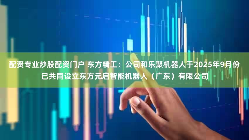 配资专业炒股配资门户 东方精工：公司和乐聚机器人于2025年9月份已共同设立东方元启智能机器人（广东）有限公司