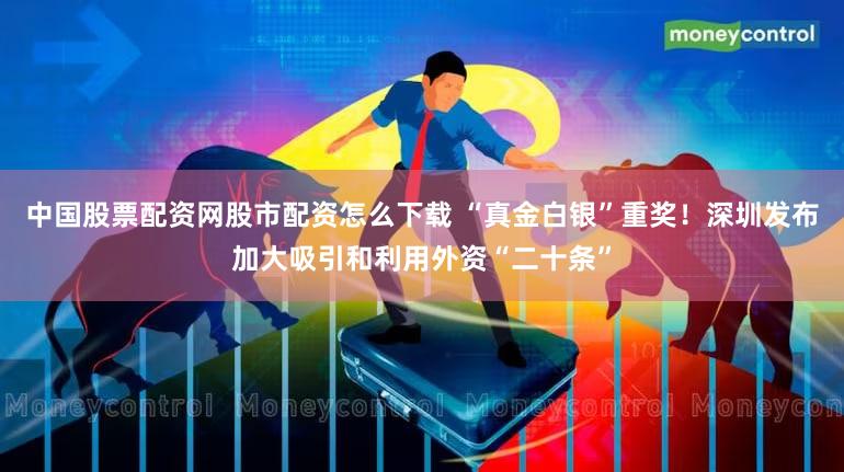 中国股票配资网股市配资怎么下载 “真金白银”重奖!深圳发布加大吸引和利用外资“二十条”