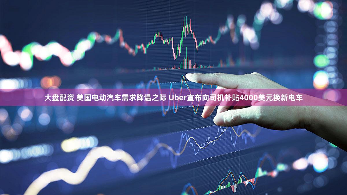 大盘配资 美国电动汽车需求降温之际 Uber宣布向司机补贴4000美元换新电车