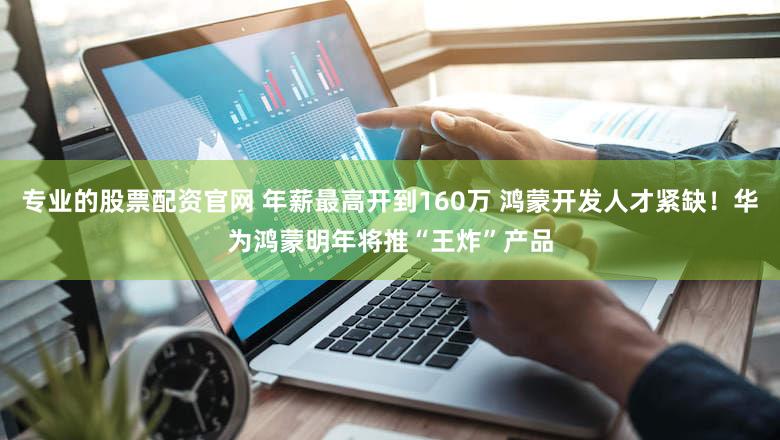 专业的股票配资官网 年薪最高开到160万 鸿蒙开发人才紧缺！华为鸿蒙明年将推“王炸”产品