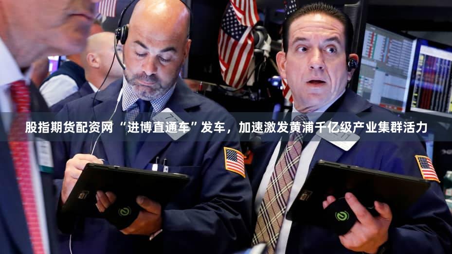 股指期货配资网 “进博直通车”发车，加速激发黄浦千亿级产业集群活力