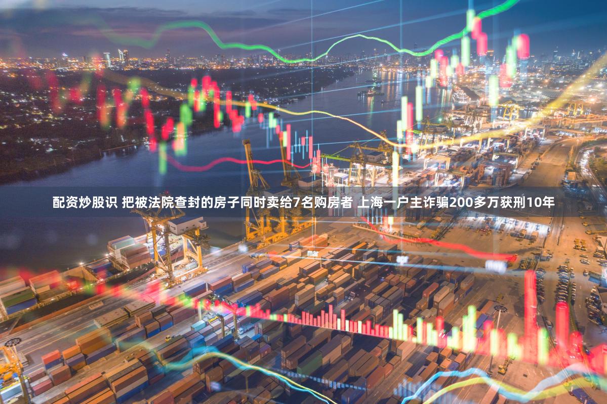 配资炒股识 把被法院查封的房子同时卖给7名购房者 上海一户主诈骗200多万获刑10年