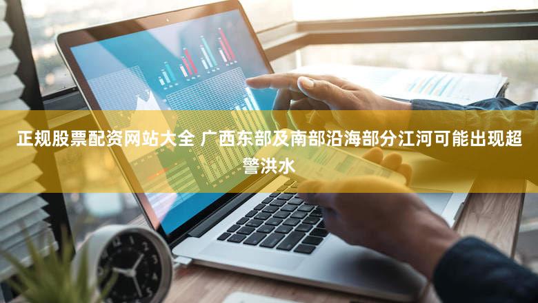 正规股票配资网站大全 广西东部及南部沿海部分江河可能出现超警洪水