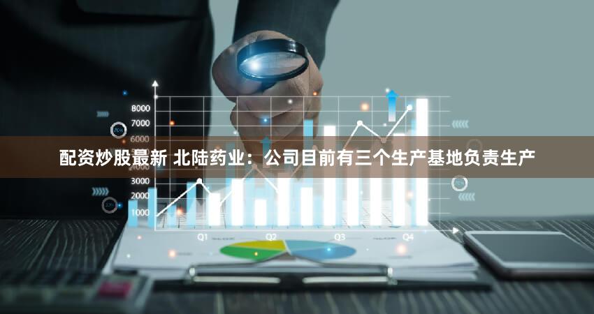 配资炒股最新 北陆药业：公司目前有三个生产基地负责生产
