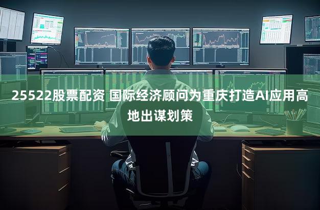 25522股票配资 国际经济顾问为重庆打造AI应用高地出谋划策