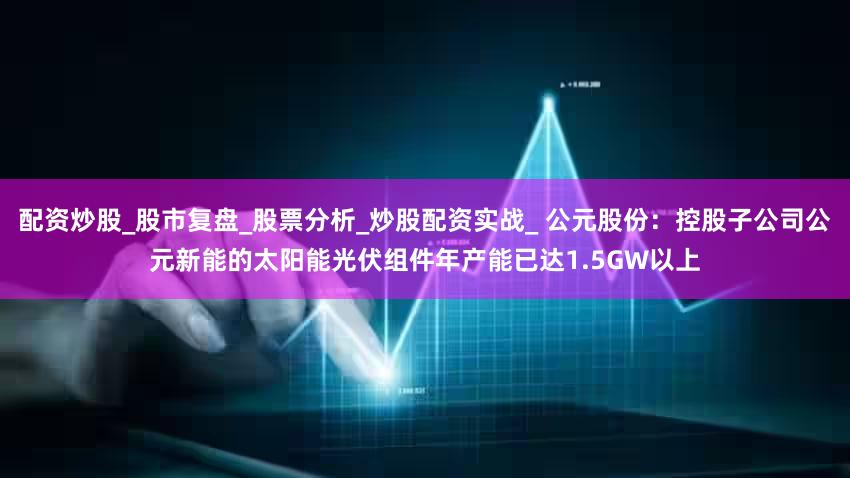 配资炒股_股市复盘_股票分析_炒股配资实战_ 公元股份:控股子公司公元新能的太阳能光伏组件年产能已达1.5GW以上
