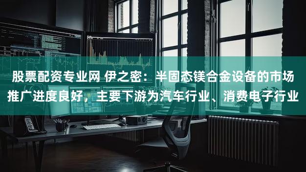 股票配资专业网 伊之密：半固态镁合金设备的市场推广进度良好，主要下游为汽车行业、消费电子行业