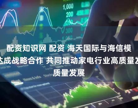 配资知识网 配资 海天国际与海信模具达成战略合作 共同推动家电行业高质量发展