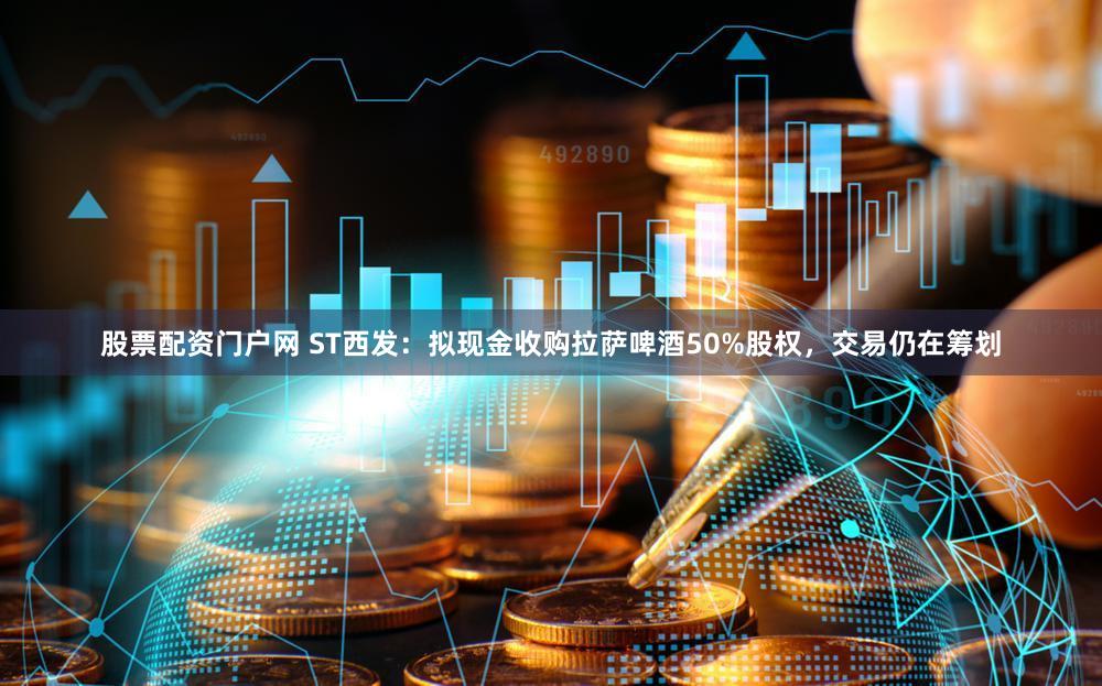 股票配资门户网 ST西发：拟现金收购拉萨啤酒50%股权，交易仍在筹划