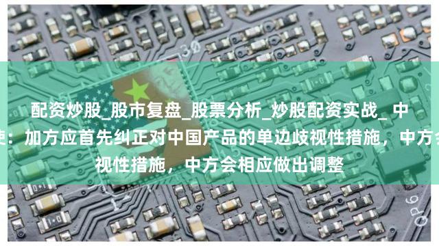 配资炒股_股市复盘_股票分析_炒股配资实战_ 中国驻加拿大大使：加方应首先纠正对中国产品的单边歧视性措施，中方会相应做出调整