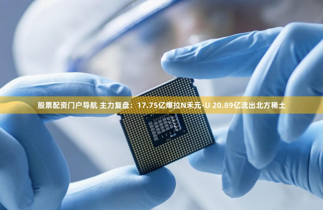 股票配资门户导航 主力复盘：17.75亿爆拉N禾元-U 20.89亿流出北方稀土