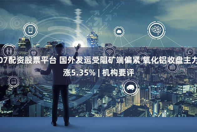 07配资股票平台 国外发运受阻矿端偏紧 氧化铝收盘主力涨5.35% | 机构要评