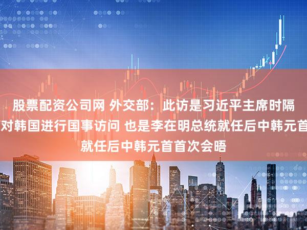 股票配资公司网 外交部：此访是习近平主席时隔11年再次对韩国进行国事访问 也是李在明总统就任后中韩元首首次会晤