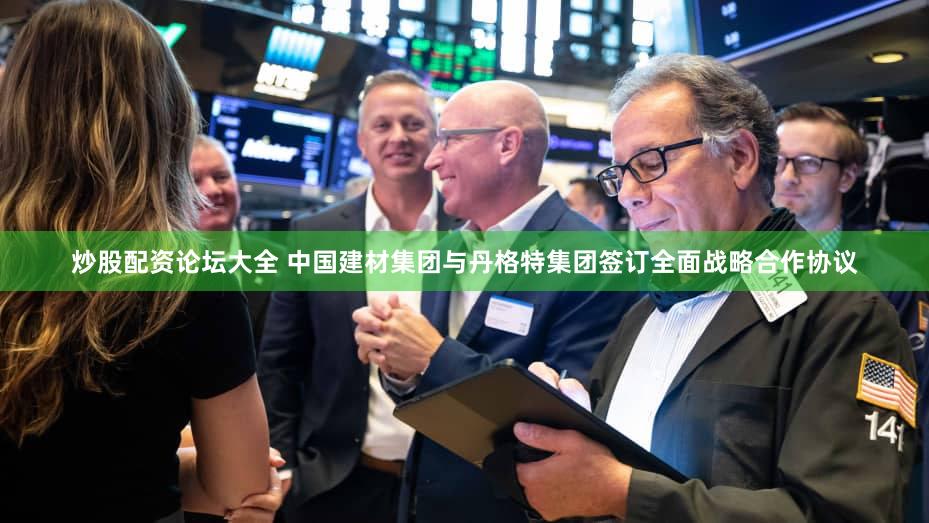 炒股配资论坛大全 中国建材集团与丹格特集团签订全面战略合作协议