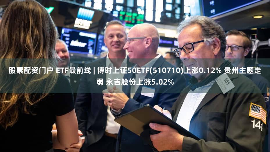 股票配资门户 ETF最前线 | 博时上证50ETF(510710)上涨0.12% 贵州主题走弱 永吉股份上涨5.02%