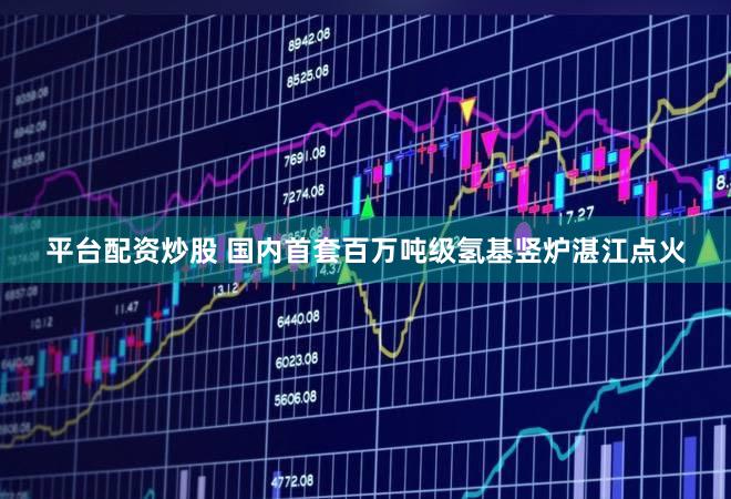 平台配资炒股 国内首套百万吨级氢基竖炉湛江点火