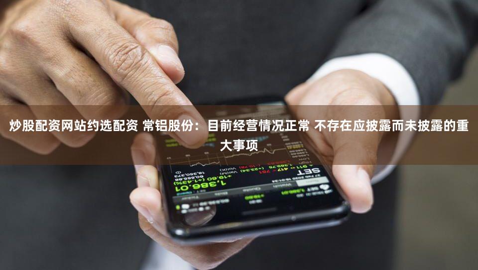 炒股配资网站约选配资 常铝股份:目前经营情况正常 不存在应披露而未披露的重大事项
