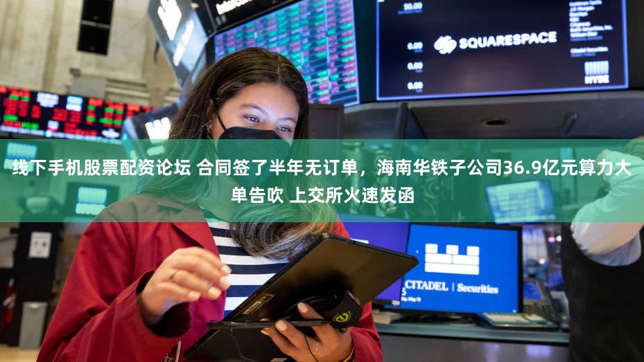 线下手机股票配资论坛 合同签了半年无订单,海南华铁子公司36.9亿元算力大单告吹 上交所火速发函