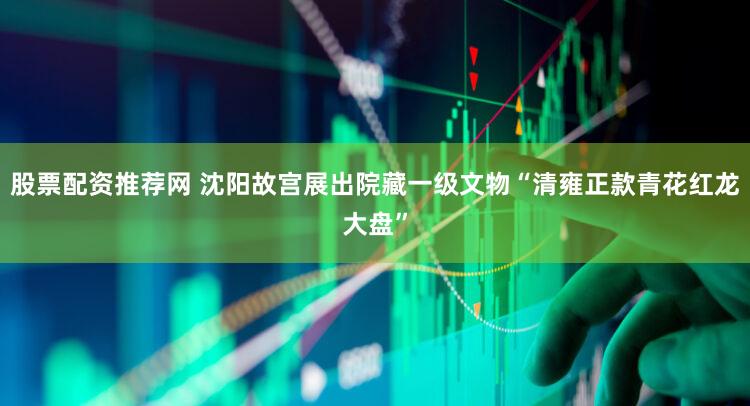 股票配资推荐网 沈阳故宫展出院藏一级文物“清雍正款青花红龙大盘”