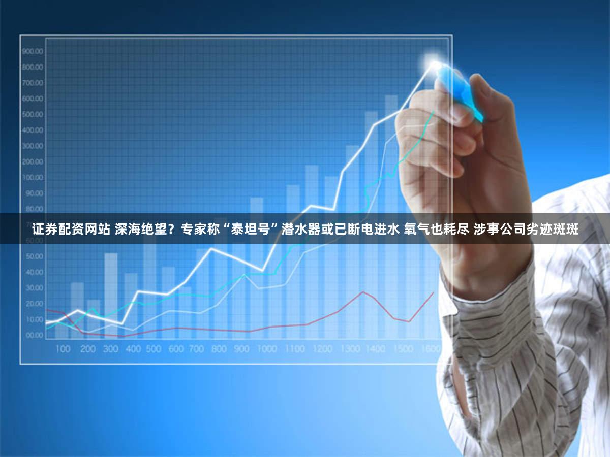 证券配资网站 深海绝望？专家称“泰坦号”潜水器或已断电进水 氧气也耗尽 涉事公司劣迹斑斑