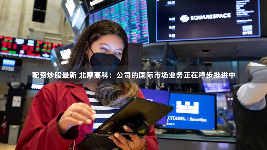 配资炒股最新 北摩高科：公司的国际市场业务正在稳步推进中
