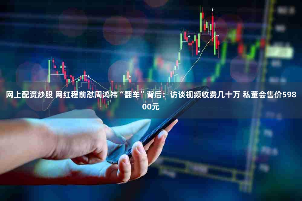 网上配资炒股 网红程前怼周鸿祎“翻车”背后：访谈视频收费几十万 私董会售价59800元