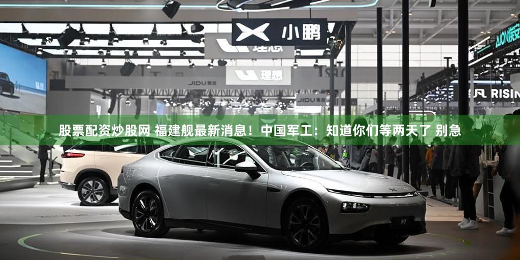 股票配资炒股网 福建舰最新消息！中国军工：知道你们等两天了 别急