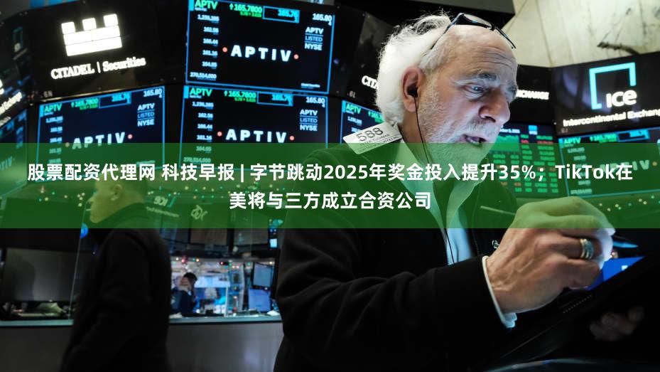 股票配资代理网 科技早报 | 字节跳动2025年奖金投入提升35%；TikTok在美将与三方成立合资公司