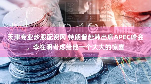 天津专业炒股配资网 特朗普赴韩出席APEC峰会，李在明考虑给他一个大大的惊喜