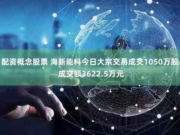 配资概念股票 海新能科今日大宗交易成交1050万股 成交额3622.5万元