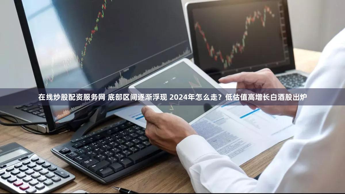 在线炒股配资服务网 底部区间逐渐浮现 2024年怎么走？低估值高增长白酒股出炉