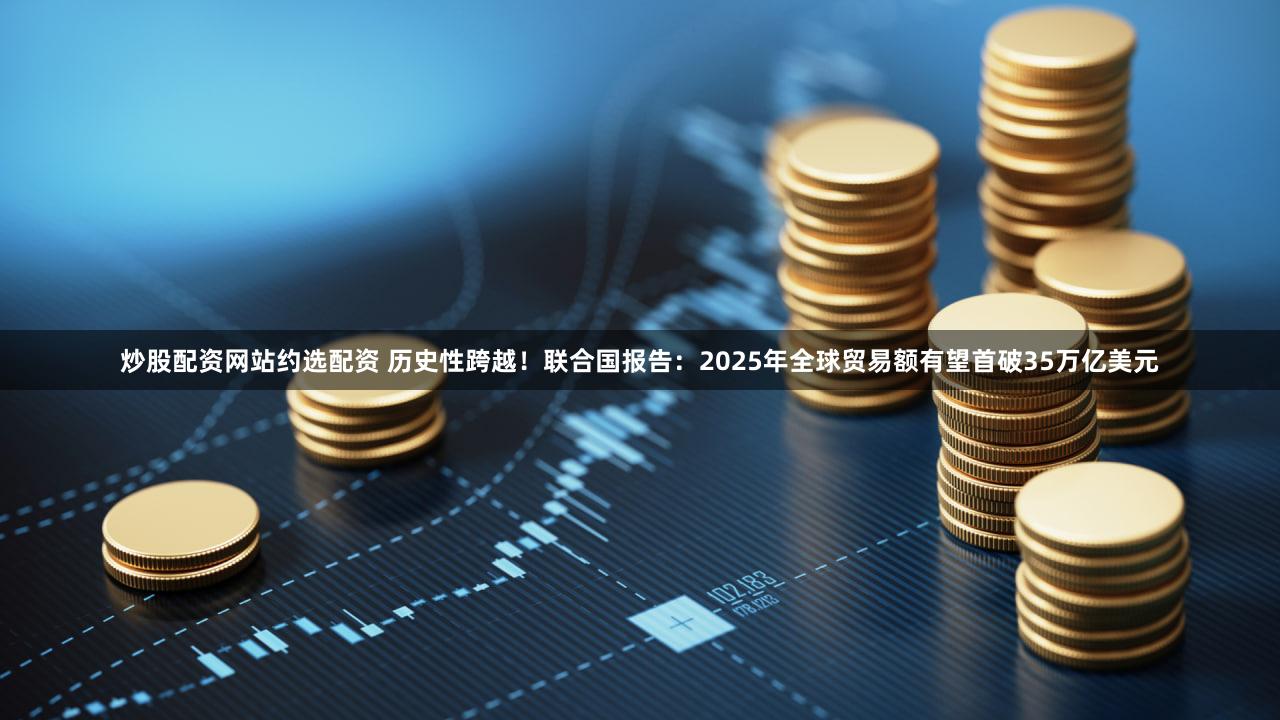 炒股配资网站约选配资 历史性跨越！联合国报告：2025年全球贸易额有望首破35万亿美元