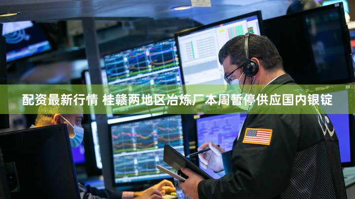 配资最新行情 桂赣两地区冶炼厂本周暂停供应国内银锭