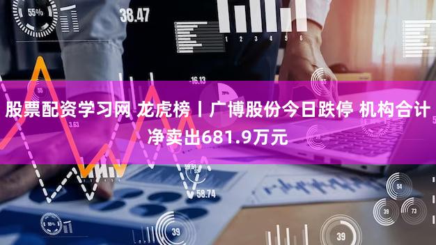 股票配资学习网 龙虎榜丨广博股份今日跌停 机构合计净卖出681.9万元
