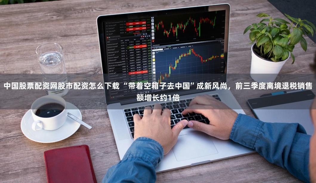 中国股票配资网股市配资怎么下载 “带着空箱子去中国”成新风尚，前三季度离境退税销售额增长约1倍