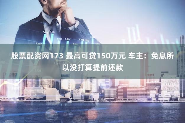 股票配资网173 最高可贷150万元 车主：免息所以没打算提前还款