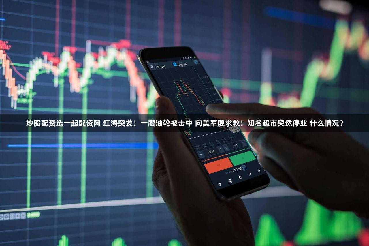 炒股配资选一起配资网 红海突发！一艘油轮被击中 向美军舰求救！知名超市突然停业 什么情况？