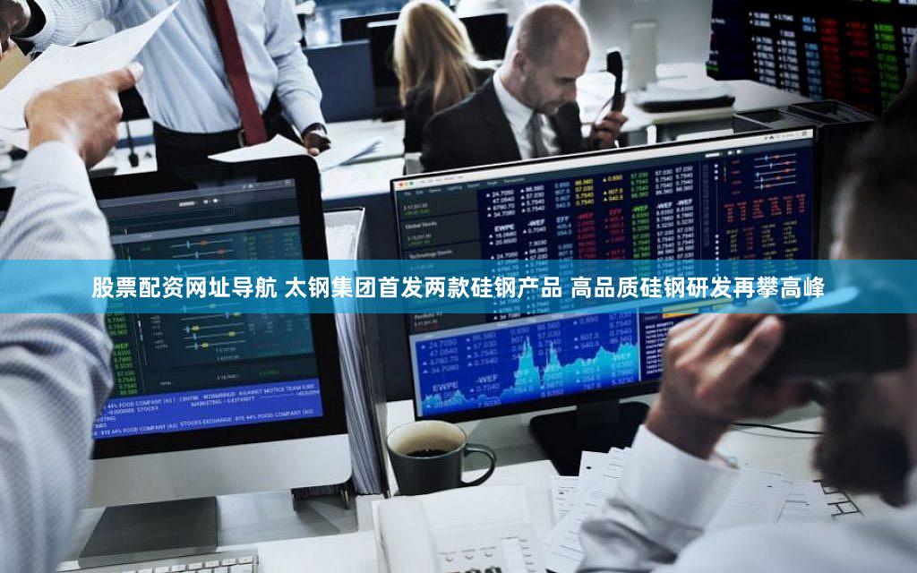 股票配资网址导航 太钢集团首发两款硅钢产品 高品质硅钢研发再攀高峰